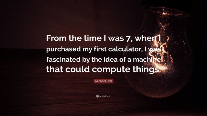 Michael Dell Quote: “From the time I was 7, when I purchased my first calculator, I was fascinated by the idea of a machine that could compute things.”
