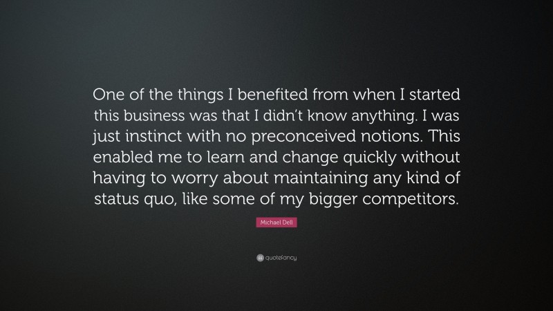 Michael Dell Quote: “One of the things I benefited from when I started this business was that I didn’t know anything. I was just instinct with no preconceived notions. This enabled me to learn and change quickly without having to worry about maintaining any kind of status quo, like some of my bigger competitors.”