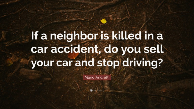 Mario Andretti Quote: “If a neighbor is killed in a car accident, do you sell your car and stop driving?”