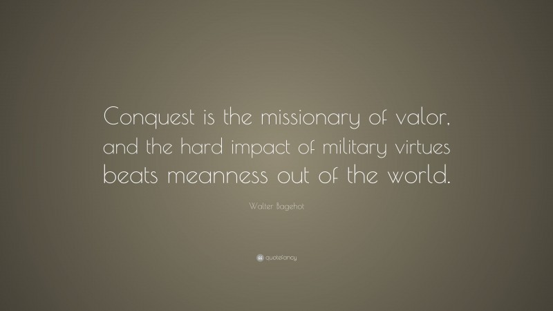 Walter Bagehot Quote: “Conquest is the missionary of valor, and the hard impact of military virtues beats meanness out of the world.”
