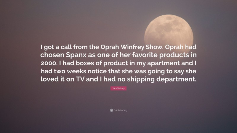 Sara Blakely Quote: “I got a call from the Oprah Winfrey Show. Oprah had chosen Spanx as one of her favorite products in 2000. I had boxes of product in my apartment and I had two weeks notice that she was going to say she loved it on TV and I had no shipping department.”