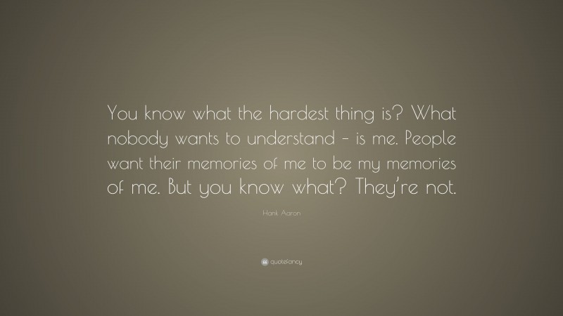 Hank Aaron Quote: “You know what the hardest thing is? What nobody wants to understand – is me. People want their memories of me to be my memories of me. But you know what? They’re not.”