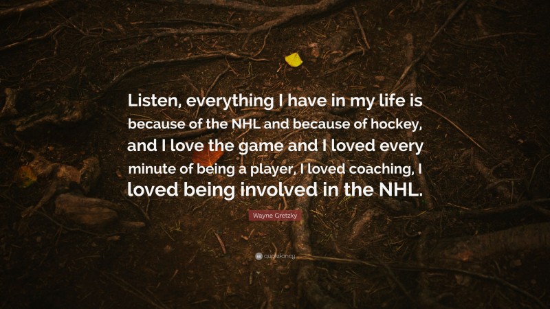 Wayne Gretzky Quote: “Listen, everything I have in my life is because of the NHL and because of hockey, and I love the game and I loved every minute of being a player, I loved coaching, I loved being involved in the NHL.”