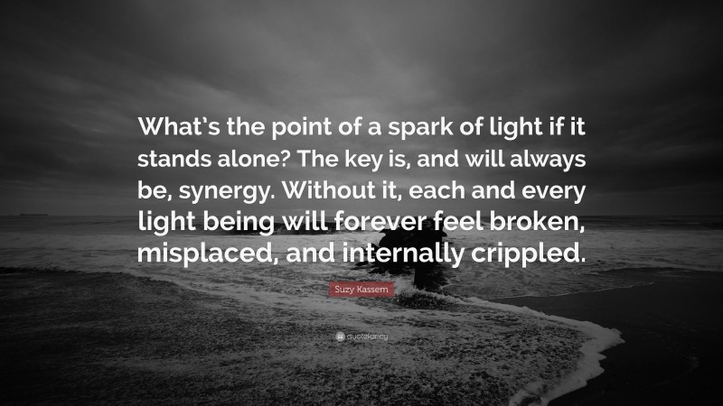 Suzy Kassem Quote: “What’s the point of a spark of light if it stands alone? The key is, and will always be, synergy. Without it, each and every light being will forever feel broken, misplaced, and internally crippled.”