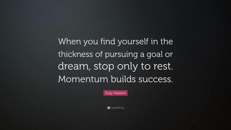 Suzy Kassem Quote: “When you find yourself in the thickness of pursuing a goal or dream, stop only to rest. Momentum builds success.”