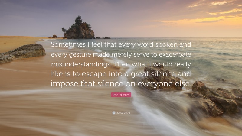 Etty Hillesum Quote: “Sometimes I feel that every word spoken and every gesture made merely serve to exacerbate misunderstandings. Then what I would really like is to escape into a great silence and impose that silence on everyone else.”