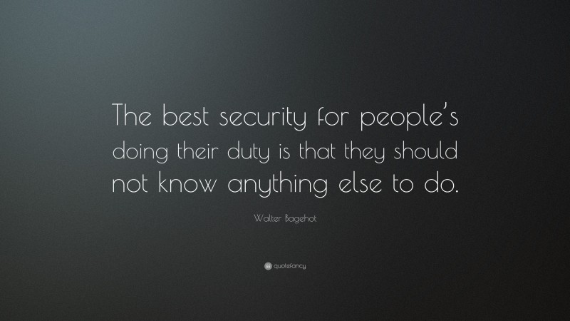 Walter Bagehot Quote: “The best security for people’s doing their duty is that they should not know anything else to do.”