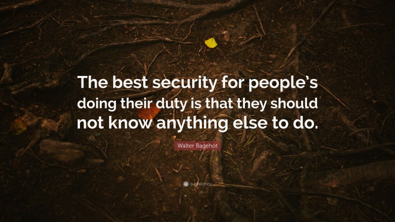 Walter Bagehot Quote: “The best security for people’s doing their duty is that they should not know anything else to do.”
