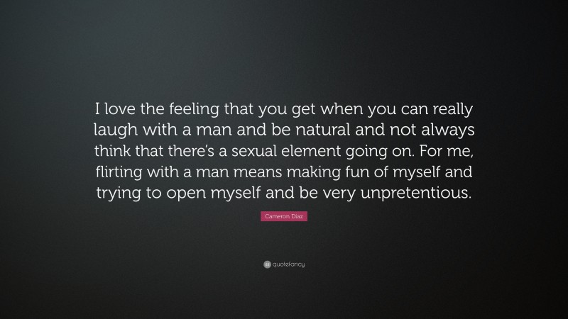 Cameron Díaz Quote: “I love the feeling that you get when you can really laugh with a man and be natural and not always think that there’s a sexual element going on. For me, flirting with a man means making fun of myself and trying to open myself and be very unpretentious.”