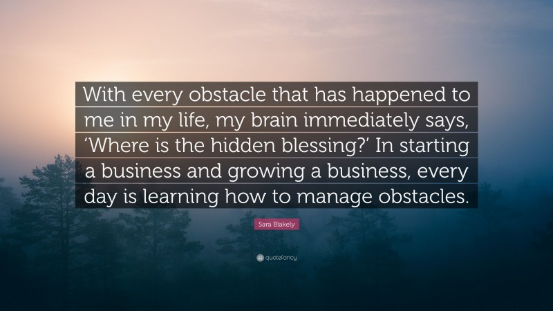 Sara Blakely Quote: “With every obstacle that has happened to me in my life, my brain immediately says, ‘Where is the hidden blessing?’ In starting a business and growing a business, every day is learning how to manage obstacles.”