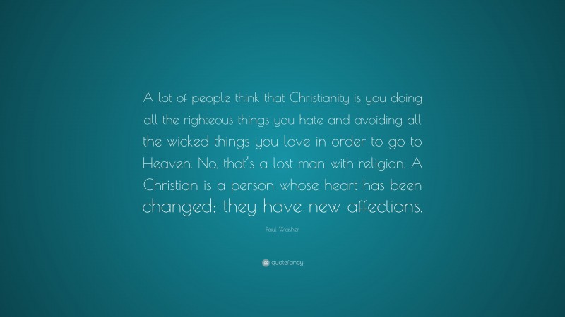 Paul Washer Quote: “A lot of people think that Christianity is you doing all the righteous things you hate and avoiding all the wicked things you love in order to go to Heaven. No, that’s a lost man with religion. A Christian is a person whose heart has been changed; they have new affections.”