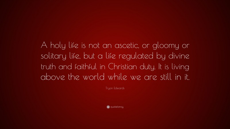 Tryon Edwards Quote: “A holy life is not an ascetic, or gloomy or solitary life, but a life regulated by divine truth and faithful in Christian duty. It is living above the world while we are still in it.”