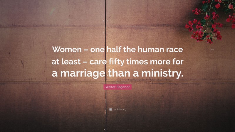 Walter Bagehot Quote: “Women – one half the human race at least – care fifty times more for a marriage than a ministry.”
