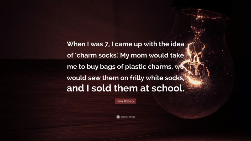 Sara Blakely Quote: “When I was 7, I came up with the idea of ‘charm socks.’ My mom would take me to buy bags of plastic charms, we would sew them on frilly white socks, and I sold them at school.”