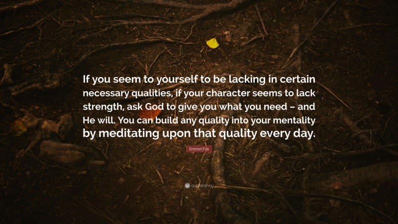 Emmet Fox Quote: “If you seem to yourself to be lacking in certain necessary qualities, if your character seems to lack strength, ask God to give you what you need – and He will. You can build any quality into your mentality by meditating upon that quality every day.”