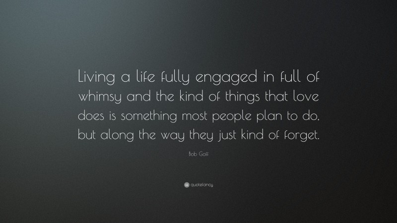 Bob Goff Quote: “Living a life fully engaged in full of whimsy and the kind of things that love does is something most people plan to do, but along the way they just kind of forget.”