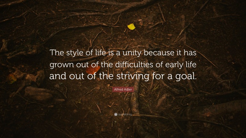 Alfred Adler Quote: “The style of life is a unity because it has grown out of the difficulties of early life and out of the striving for a goal.”