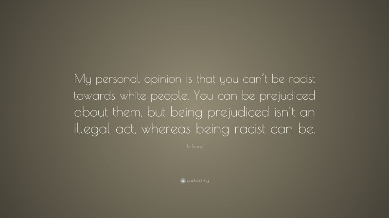 Jo Brand Quote: “My personal opinion is that you can’t be racist towards white people. You can be prejudiced about them, but being prejudiced isn’t an illegal act, whereas being racist can be.”