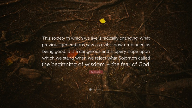 Ray Comfort Quote: “This society in which we live is radically changing. What previous generations saw as evil is now embraced as being good. It is a dangerous and slippery slope upon which we stand when we reject what Solomon called the beginning of wisdom – the fear of God.”