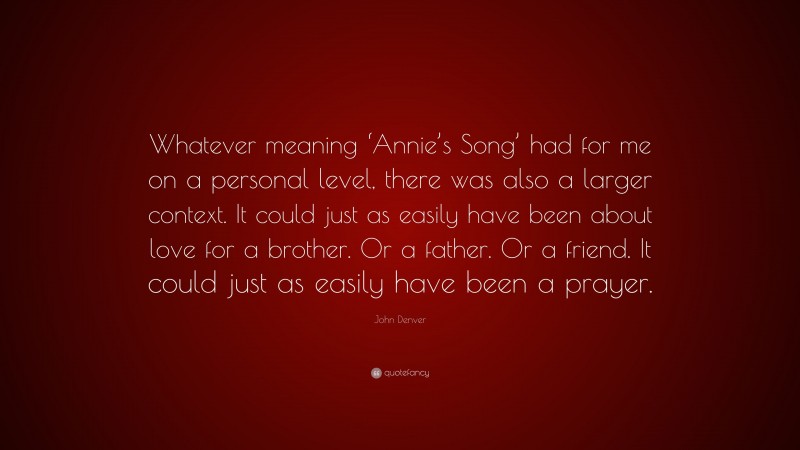 John Denver Quote: “Whatever meaning ‘Annie’s Song’ had for me on a personal level, there was also a larger context. It could just as easily have been about love for a brother. Or a father. Or a friend. It could just as easily have been a prayer.”