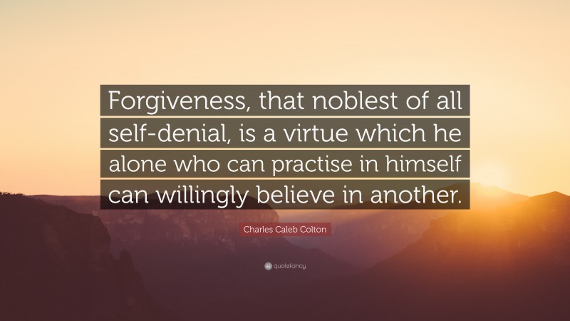 Charles Caleb Colton Quote: “Forgiveness, that noblest of all self-denial, is a virtue which he alone who can practise in himself can willingly believe in another.”