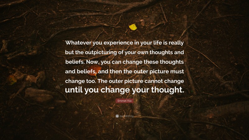 Emmet Fox Quote: “Whatever you experience in your life is really but the outpicturing of your own thoughts and beliefs. Now, you can change these thoughts and beliefs, and then the outer picture must change too. The outer picture cannot change until you change your thought.”