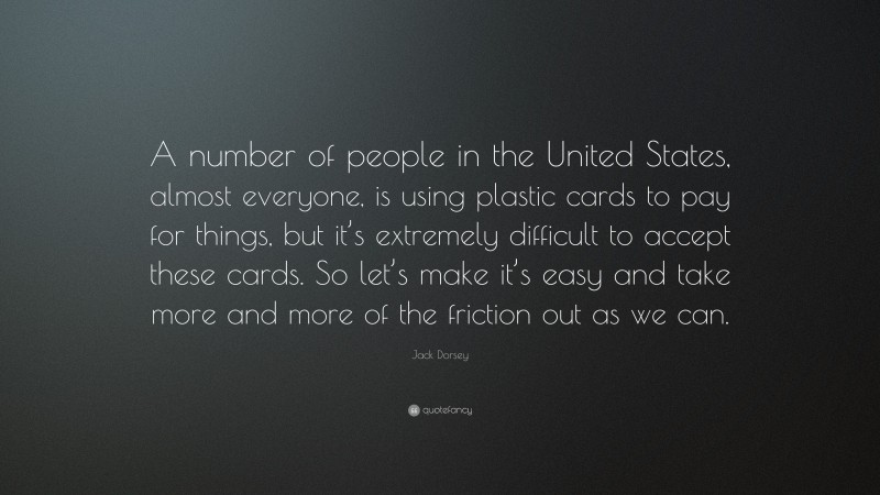 Jack Dorsey Quote: “A number of people in the United States, almost everyone, is using plastic cards to pay for things, but it’s extremely difficult to accept these cards. So let’s make it’s easy and take more and more of the friction out as we can.”