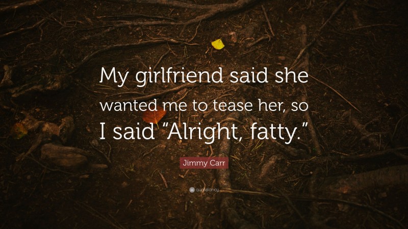 Jimmy Carr Quote: “My girlfriend said she wanted me to tease her, so I said “Alright, fatty.””