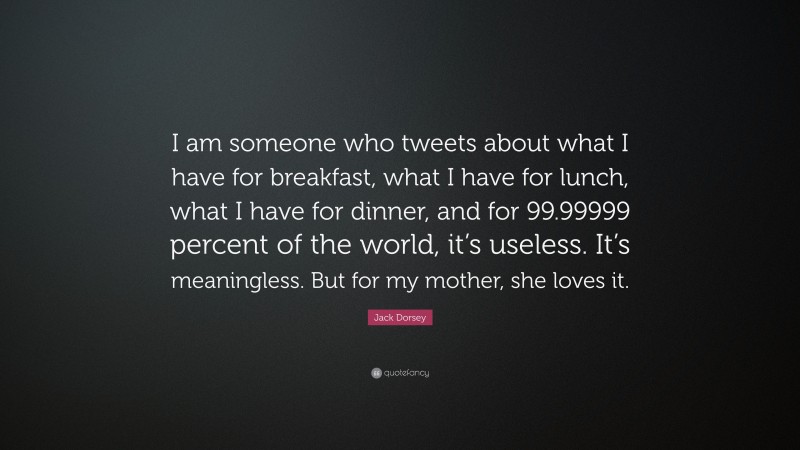 Jack Dorsey Quote: “I am someone who tweets about what I have for breakfast, what I have for lunch, what I have for dinner, and for 99.99999 percent of the world, it’s useless. It’s meaningless. But for my mother, she loves it.”
