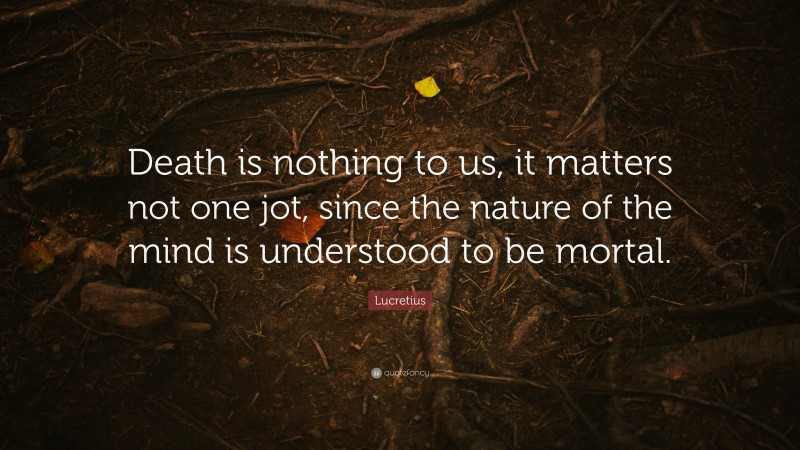 Lucretius Quote: “Death is nothing to us, it matters not one jot, since the nature of the mind is understood to be mortal.”