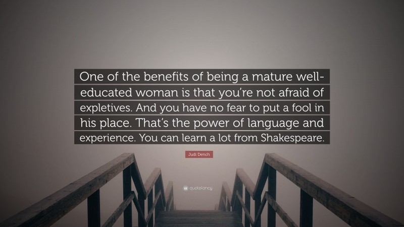 Judi Dench Quote: “One of the benefits of being a mature well-educated woman is that you’re not afraid of expletives. And you have no fear to put a fool in his place. That’s the power of language and experience. You can learn a lot from Shakespeare.”