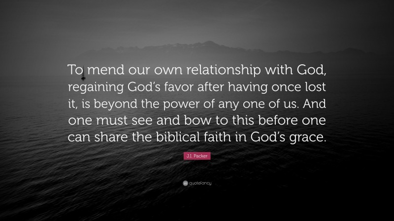 J.I. Packer Quote: “To mend our own relationship with God, regaining God’s favor after having once lost it, is beyond the power of any one of us. And one must see and bow to this before one can share the biblical faith in God’s grace.”