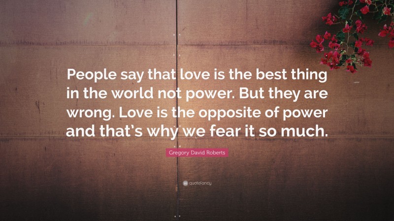 Gregory David Roberts Quote: “People say that love is the best thing in the world not power. But they are wrong. Love is the opposite of power and that’s why we fear it so much.”