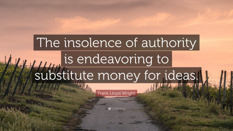 Frank Lloyd Wright Quote: “The insolence of authority is endeavoring to substitute money for ideas.”