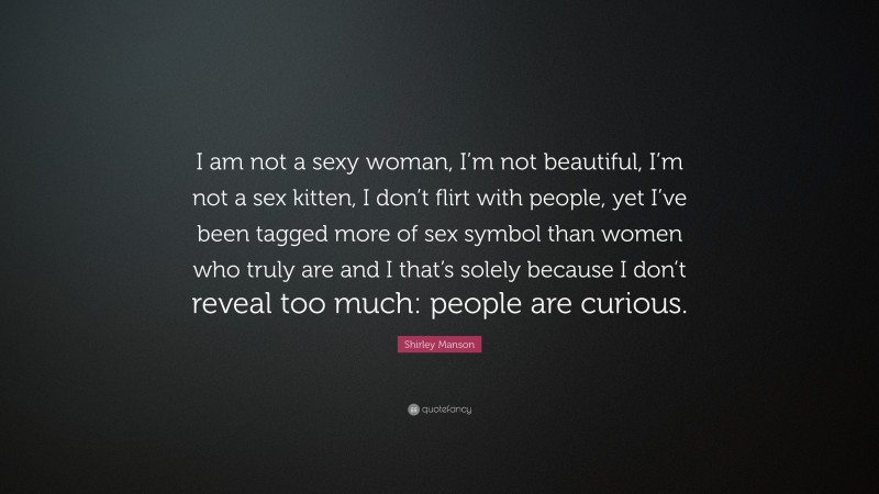 Shirley Manson Quote: “I am not a sexy woman, I’m not beautiful, I’m not a sex kitten, I don’t flirt with people, yet I’ve been tagged more of sex symbol than women who truly are and I that’s solely because I don’t reveal too much: people are curious.”
