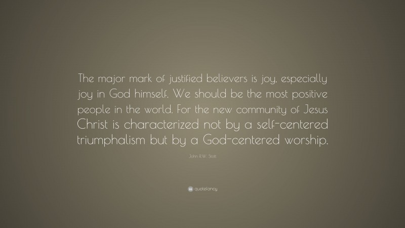 John R.W. Stott Quote: “The major mark of justified believers is joy, especially joy in God himself. We should be the most positive people in the world. For the new community of Jesus Christ is characterized not by a self-centered triumphalism but by a God-centered worship.”