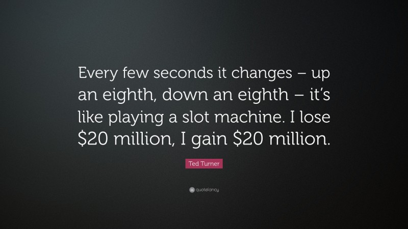 Ted Turner Quote: “Every few seconds it changes – up an eighth, down an eighth – it’s like playing a slot machine. I lose $20 million, I gain $20 million.”