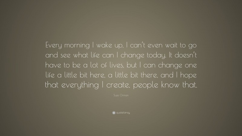 Suze Orman Quote: “Every morning I wake up, I can’t even wait to go and see what life can I change today. It doesn’t have to be a lot of lives, but I can change one life a little bit here, a little bit there, and I hope that everything I create, people know that.”