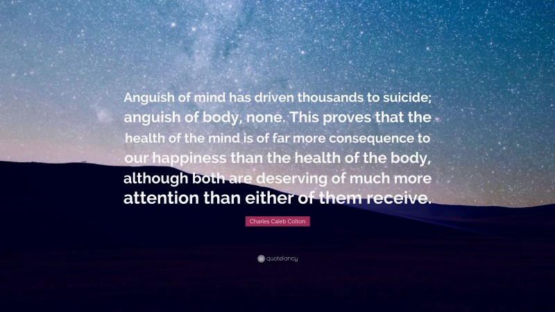 Charles Caleb Colton Quote: “Anguish of mind has driven thousands to suicide; anguish of body, none. This proves that the health of the mind is of far more consequence to our happiness than the health of the body, although both are deserving of much more attention than either of them receive.”