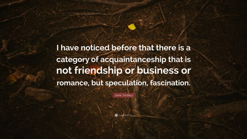 Jane Smiley Quote: “I have noticed before that there is a category of acquaintanceship that is not friendship or business or romance, but speculation, fascination.”