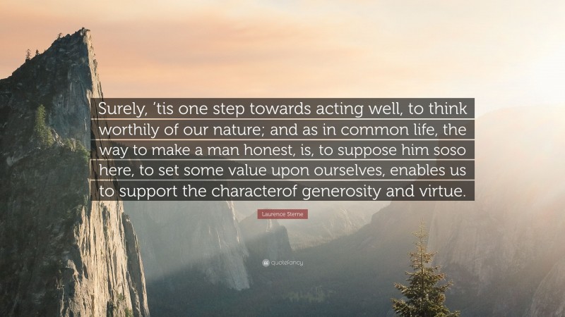Laurence Sterne Quote: “Surely, ’tis one step towards acting well, to think worthily of our nature; and as in common life, the way to make a man honest, is, to suppose him soso here, to set some value upon ourselves, enables us to support the characterof generosity and virtue.”