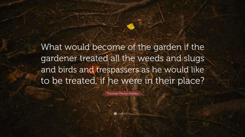 Thomas Henry Huxley Quote: “What would become of the garden if the gardener treated all the weeds and slugs and birds and trespassers as he would like to be treated, if he were in their place?”