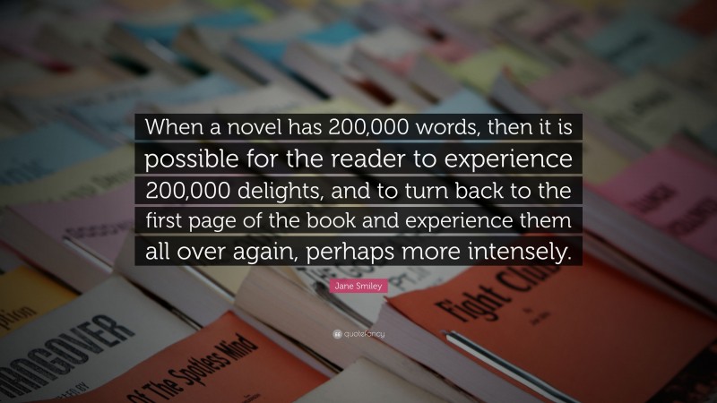 Jane Smiley Quote: “When a novel has 200,000 words, then it is possible for the reader to experience 200,000 delights, and to turn back to the first page of the book and experience them all over again, perhaps more intensely.”