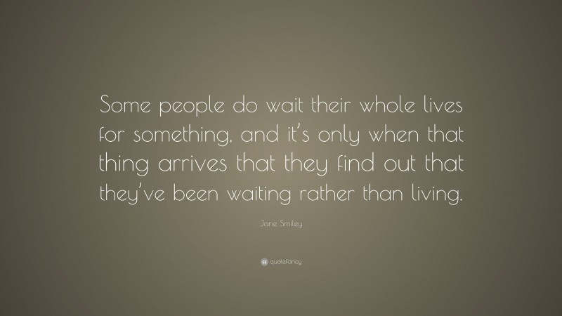Jane Smiley Quote: “Some people do wait their whole lives for something, and it’s only when that thing arrives that they find out that they’ve been waiting rather than living.”