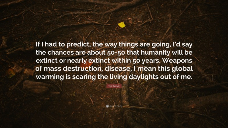 Ted Turner Quote: “If I had to predict, the way things are going, I’d say the chances are about 50-50 that humanity will be extinct or nearly extinct within 50 years. Weapons of mass destruction, disease, I mean this global warming is scaring the living daylights out of me.”