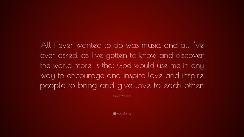 Stevie Wonder Quote: “All I ever wanted to do was music, and all I’ve ever asked, as I’ve gotten to know and discover the world more, is that God would use me in any way to encourage and inspire love and inspire people to bring and give love to each other.”