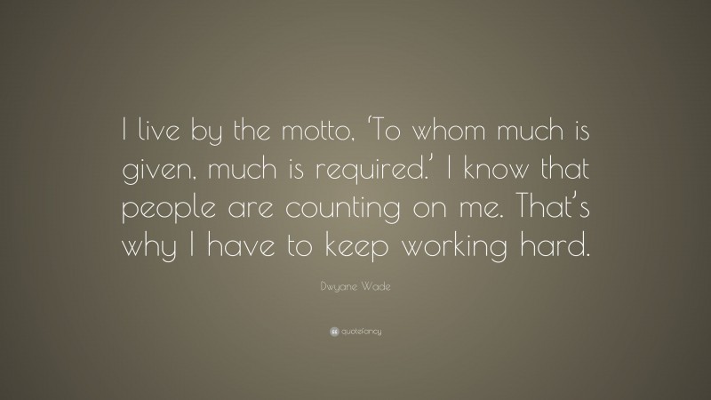Dwyane Wade Quote: “I live by the motto, ‘To whom much is given, much is required.’ I know that people are counting on me. That’s why I have to keep working hard.”
