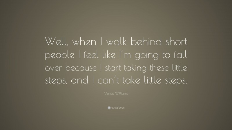 Venus Williams Quote: “Well, when I walk behind short people I feel like I’m going to fall over because I start taking these little steps, and I can’t take little steps.”