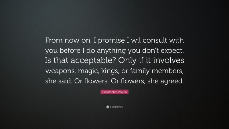 Christopher Paolini Quote: “From now on, I promise I wil consult with you before I do anything you don’t expect. Is that acceptable? Only if it involves weapons, magic, kings, or family members, she said. Or flowers. Or flowers, she agreed.”