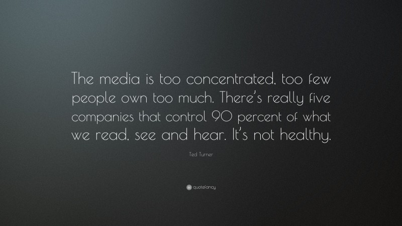 Ted Turner Quote: “The media is too concentrated, too few people own too much. There’s really five companies that control 90 percent of what we read, see and hear. It’s not healthy.”